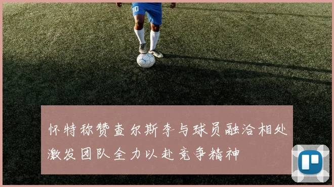 怀特称赞查尔斯李与球员融洽相处激发团队全力以赴竞争精神