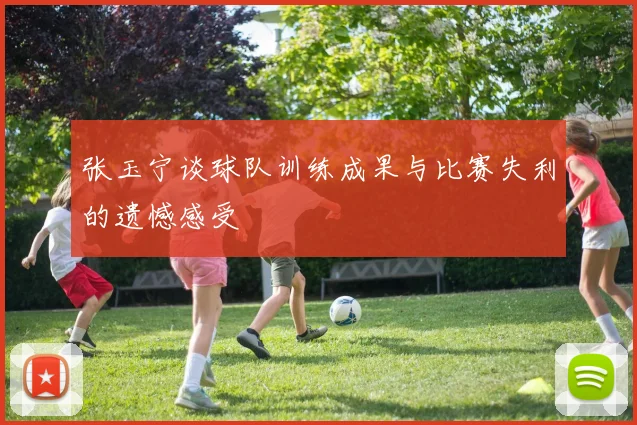 张玉宁谈球队训练成果与比赛失利的遗憾感受