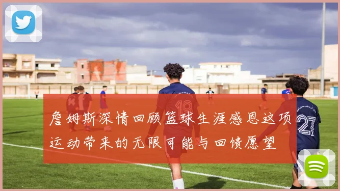 詹姆斯深情回顾篮球生涯感恩这项运动带来的无限可能与回馈愿望
