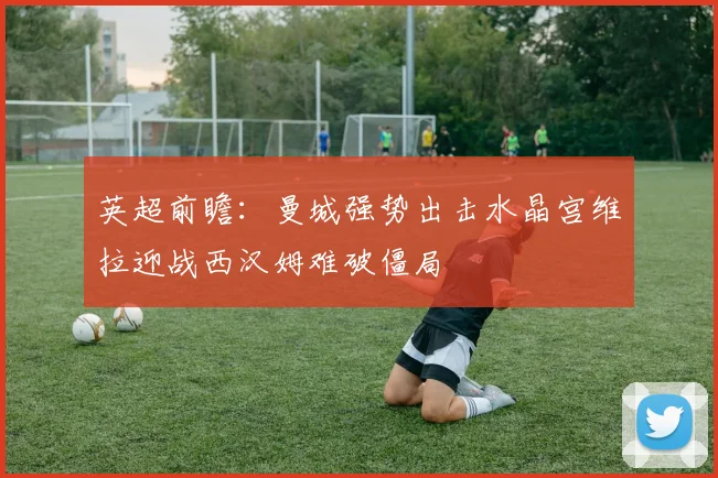英超前瞻：曼城强势出击水晶宫维拉迎战西汉姆难破僵局