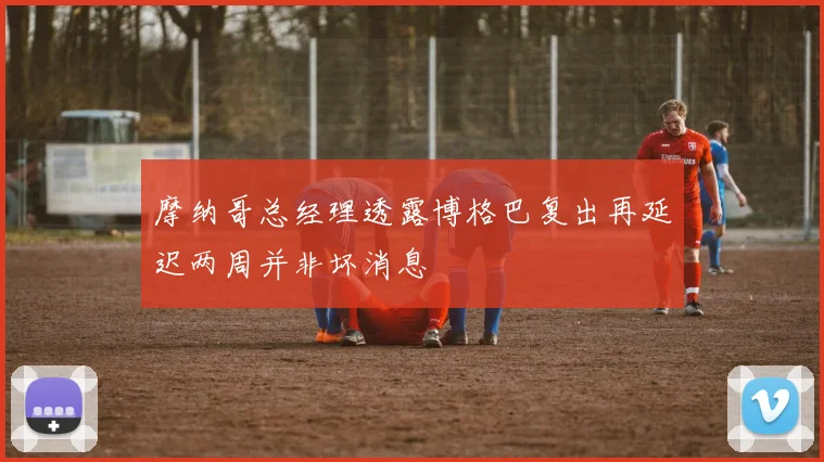 摩纳哥总经理透露博格巴复出再延迟两周并非坏消息