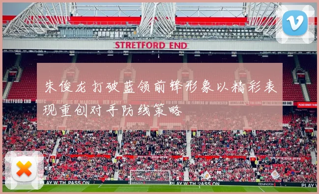 朱俊龙打破蓝领前锋形象以精彩表现重创对手防线策略