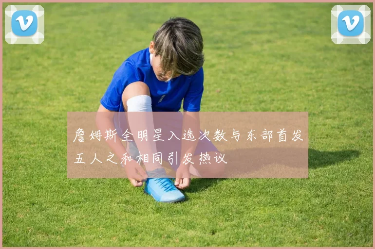 詹姆斯全明星入选次数与东部首发五人之和相同引发热议