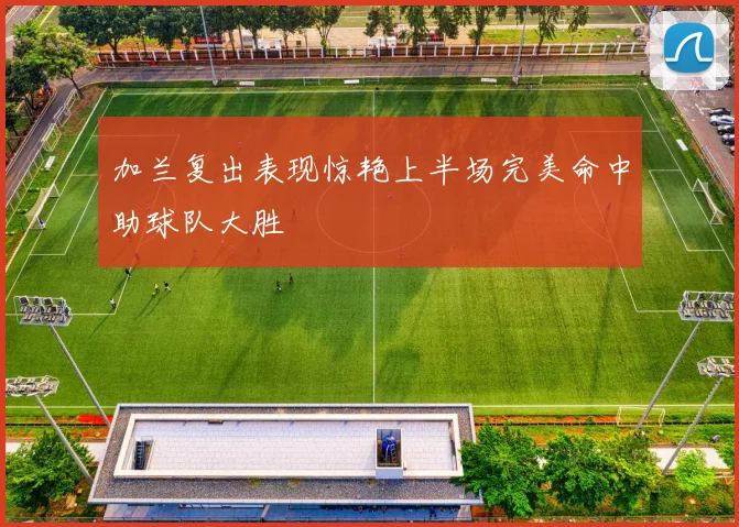 加兰复出表现惊艳上半场完美命中助球队大胜