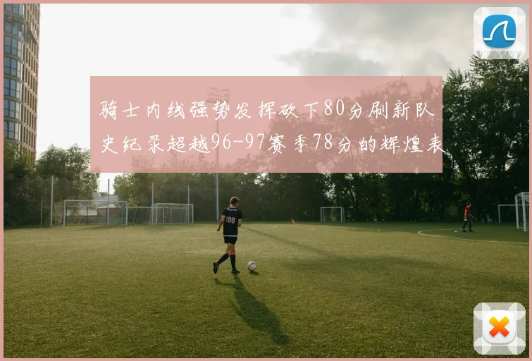 骑士内线强势发挥砍下80分刷新队史纪录超越96-97赛季78分的辉煌表现
