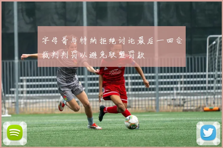 字母哥与特纳拒绝讨论最后一回合裁判判罚以避免联盟罚款