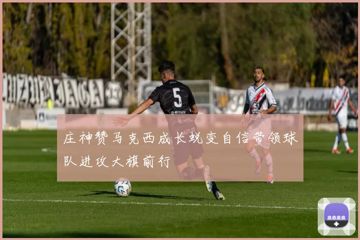 庄神赞马克西成长蜕变自信带领球队进攻大旗前行