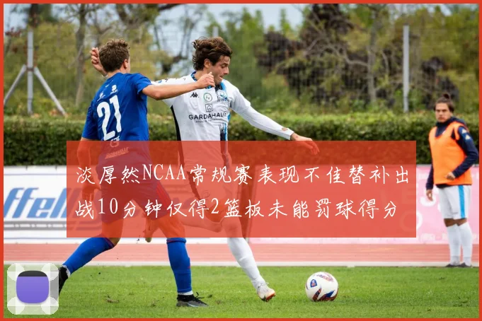 淡厚然NCAA常规赛表现不佳替补出战10分钟仅得2篮板未能罚球得分