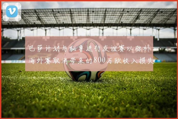 巴萨计划与秘鲁进行友谊赛以弥补海外赛取消带来的800万欧收入损失