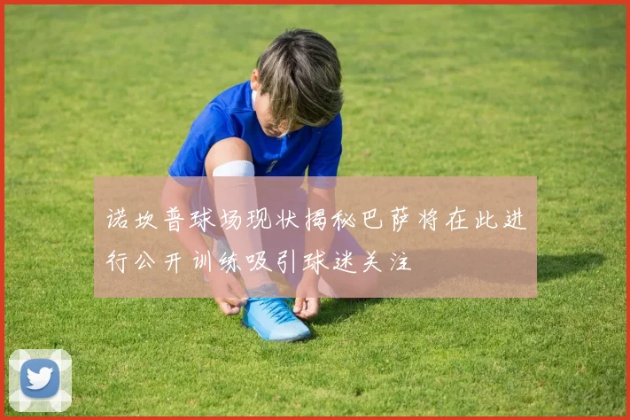 诺坎普球场现状揭秘巴萨将在此进行公开训练吸引球迷关注