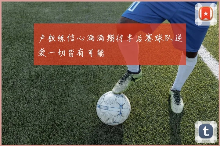卢教练信心满满期待季后赛球队逆袭一切皆有可能
