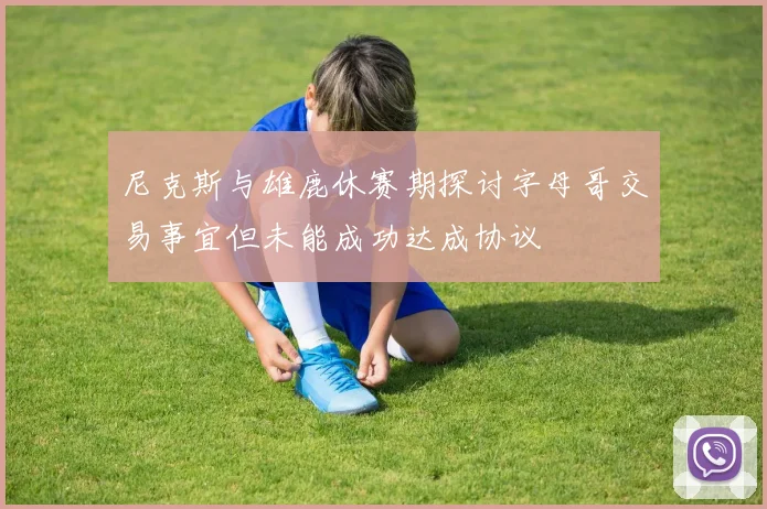 尼克斯与雄鹿休赛期探讨字母哥交易事宜但未能成功达成协议