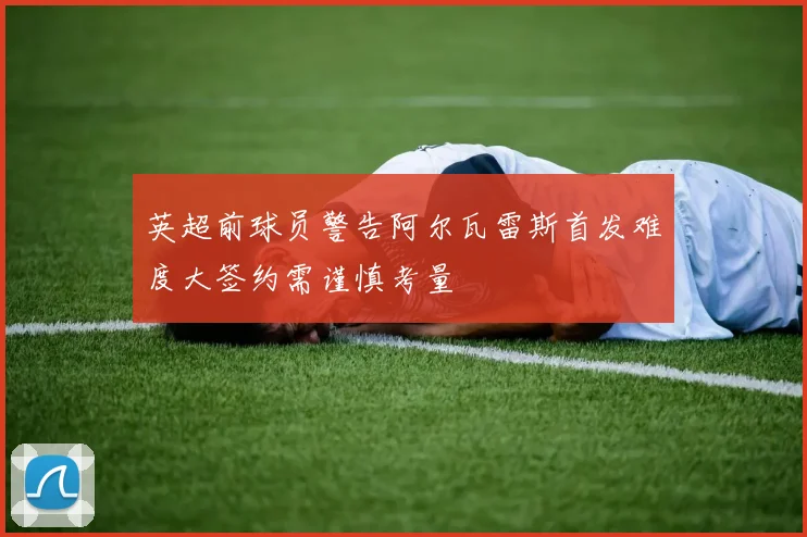 英超前球员警告阿尔瓦雷斯首发难度大签约需谨慎考量
