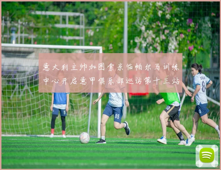 意大利主帅加图索亲临帕尔马训练中心开启意甲俱乐部巡访第十三站