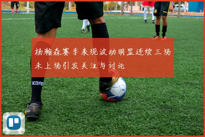 杨瀚森赛季表现波动明显连续三场未上场引发关注与讨论