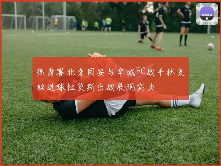 热身赛北京国安与华城FC战平林良铭进球拉莫斯出战展现实力