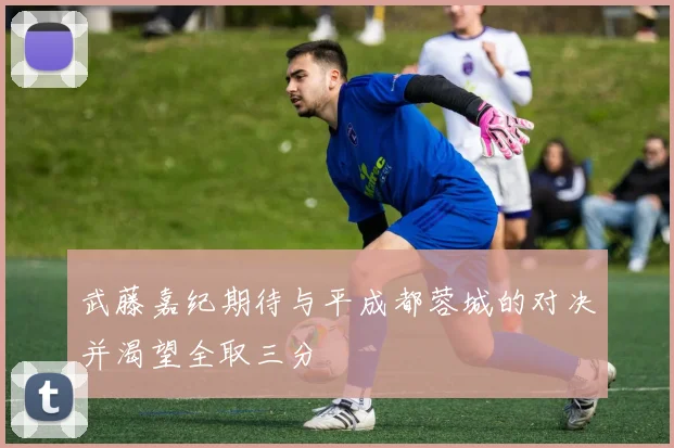 武藤嘉纪期待与平成都蓉城的对决并渴望全取三分