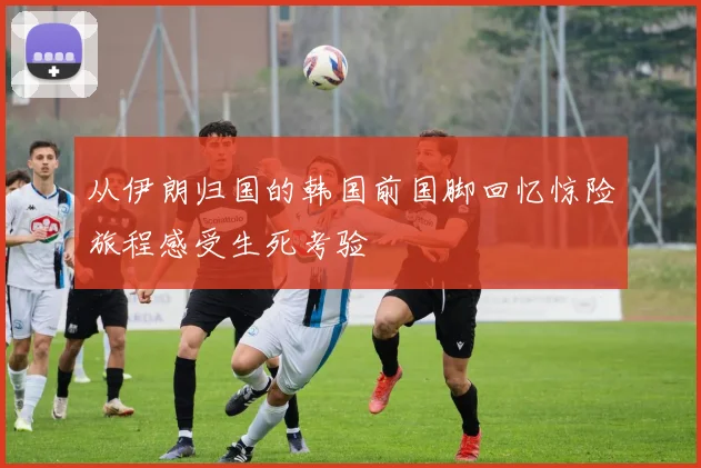从伊朗归国的韩国前国脚回忆惊险旅程感受生死考验