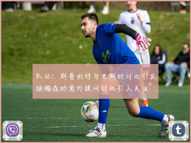 队记：斯普利特与里斯的讨论引发杨瀚森的意外提问时机引人关注