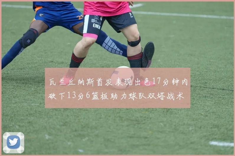 瓦兰丘纳斯首发表现出色17分钟内砍下13分6篮板助力球队双塔战术