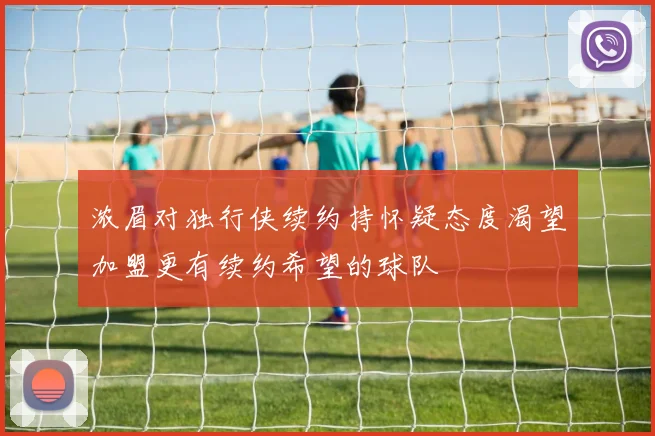 浓眉对独行侠续约持怀疑态度渴望加盟更有续约希望的球队