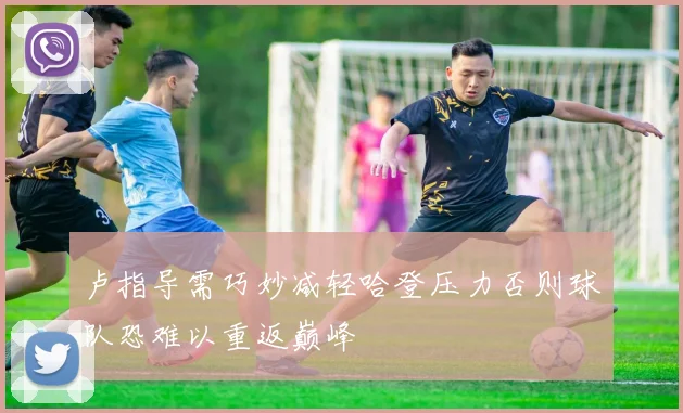 卢指导需巧妙减轻哈登压力否则球队恐难以重返巅峰