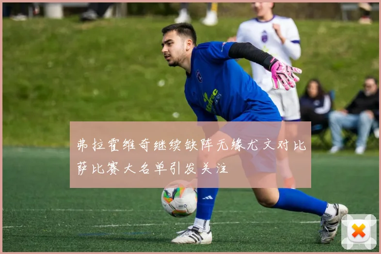 弗拉霍维奇继续缺阵无缘尤文对比萨比赛大名单引发关注