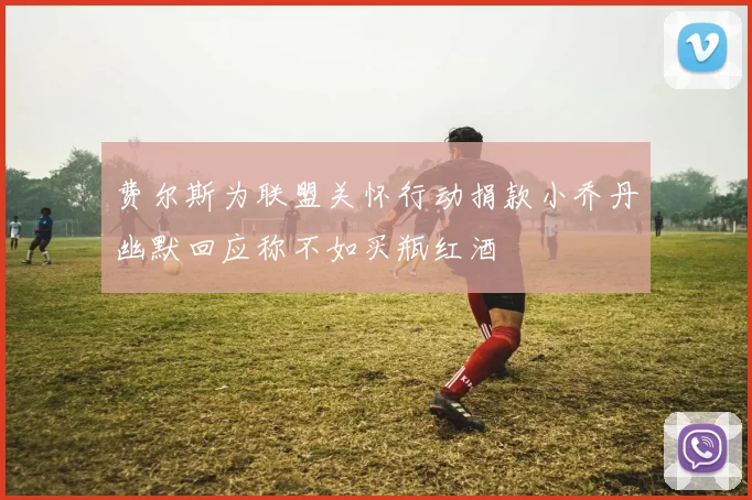 费尔斯为联盟关怀行动捐款小乔丹幽默回应称不如买瓶红酒