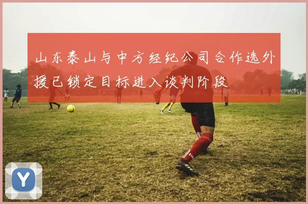 山东泰山与中方经纪公司合作选外援已锁定目标进入谈判阶段